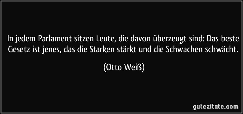 In jedem Parlament sitzen Leute, die davon überzeugt sind: Das beste Gesetz ist jenes, das die Starken stärkt und die Schwachen schwächt. (Otto Weiß)