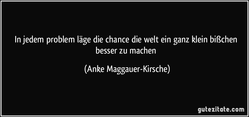 In jedem problem läge die chance die welt ein ganz klein bißchen besser zu machen (Anke Maggauer-Kirsche)