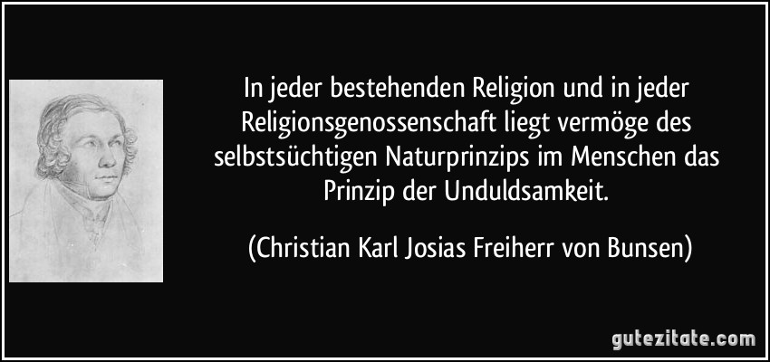 In jeder bestehenden Religion und in jeder Religionsgenossenschaft liegt vermöge des selbstsüchtigen Naturprinzips im Menschen das Prinzip der Unduldsamkeit. (Christian Karl Josias Freiherr von Bunsen)