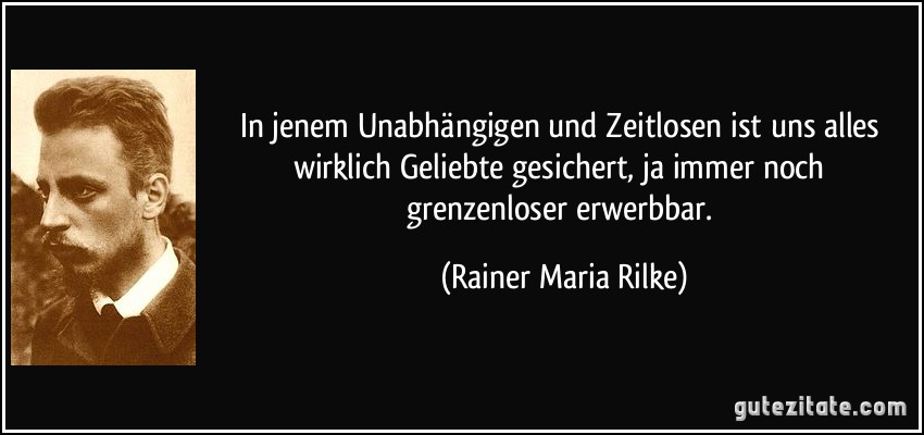 In jenem Unabhängigen und Zeitlosen ist uns alles wirklich Geliebte gesichert, ja immer noch grenzenloser erwerbbar. (Rainer Maria Rilke)