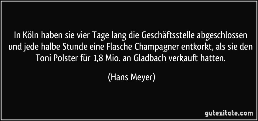 In Köln haben sie vier Tage lang die Geschäftsstelle abgeschlossen und jede halbe Stunde eine Flasche Champagner entkorkt, als sie den Toni Polster für 1,8 Mio. an Gladbach verkauft hatten. (Hans Meyer)