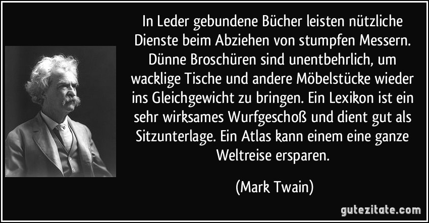 In Leder gebundene Bücher leisten nützliche Dienste beim Abziehen von stumpfen Messern. Dünne Broschüren sind unentbehrlich, um wacklige Tische und andere Möbelstücke wieder ins Gleichgewicht zu bringen. Ein Lexikon ist ein sehr wirksames Wurfgeschoß und dient gut als Sitzunterlage. Ein Atlas kann einem eine ganze Weltreise ersparen. (Mark Twain)