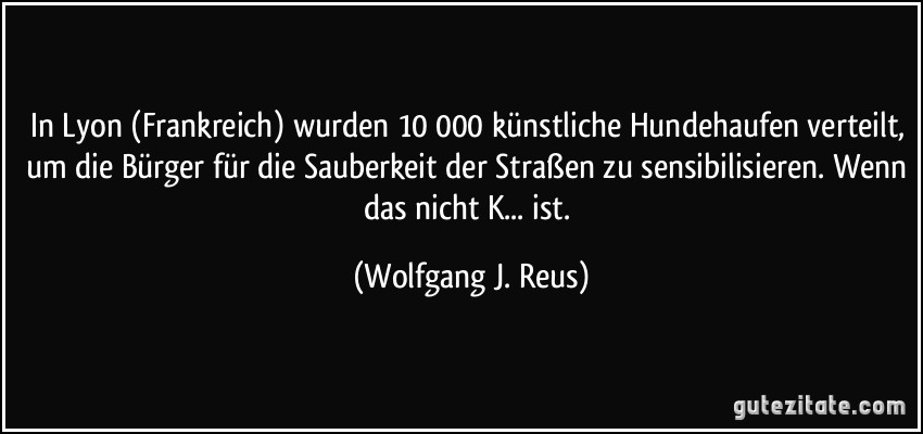 In Lyon (Frankreich) wurden 10 000 künstliche Hundehaufen verteilt, um die Bürger für die Sauberkeit der Straßen zu sensibilisieren. Wenn das nicht K... ist. (Wolfgang J. Reus)