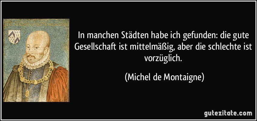 In manchen Städten habe ich gefunden: die gute Gesellschaft ist mittelmäßig, aber die schlechte ist vorzüglich. (Michel de Montaigne)