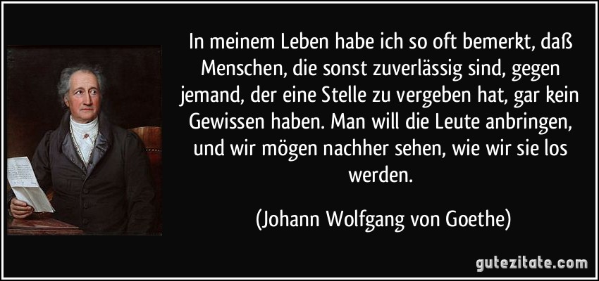 In meinem Leben habe ich so oft bemerkt, daß Menschen, die sonst zuverlässig sind, gegen jemand, der eine Stelle zu vergeben hat, gar kein Gewissen haben. Man will die Leute anbringen, und wir mögen nachher sehen, wie wir sie los werden. (Johann Wolfgang von Goethe)