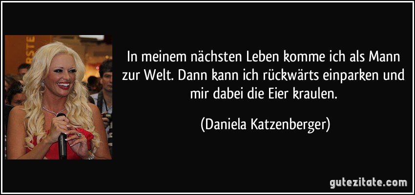 In meinem nächsten Leben komme ich als Mann zur Welt. Dann kann ich rückwärts einparken und mir dabei die Eier kraulen. (Daniela Katzenberger)