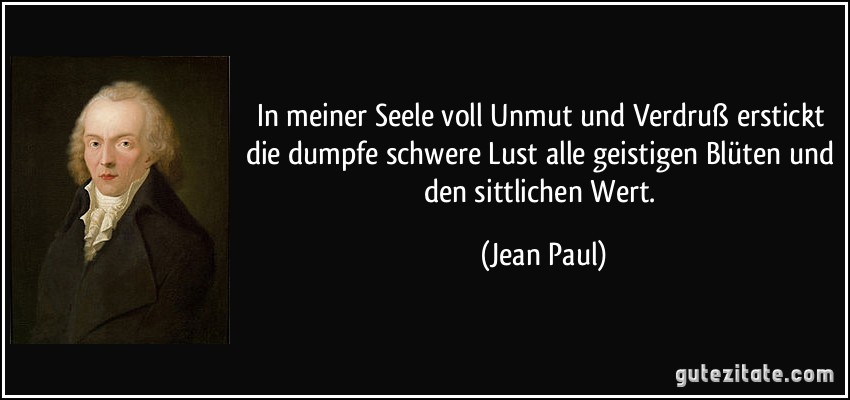 In meiner Seele voll Unmut und Verdruß erstickt die dumpfe schwere Lust alle geistigen Blüten und den sittlichen Wert. (Jean Paul)