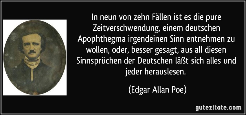 In neun von zehn Fällen ist es die pure Zeitverschwendung, einem deutschen Apophthegma irgendeinen Sinn entnehmen zu wollen, oder, besser gesagt, aus all diesen Sinnsprüchen der Deutschen läßt sich alles und jeder herauslesen. (Edgar Allan Poe)