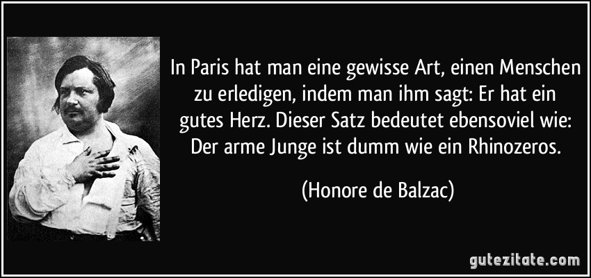 In Paris hat man eine gewisse Art, einen Menschen zu erledigen, indem man ihm sagt: Er hat ein gutes Herz. Dieser Satz bedeutet ebensoviel wie: Der arme Junge ist dumm wie ein Rhinozeros. (Honore de Balzac)