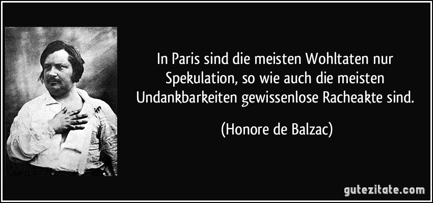 In Paris sind die meisten Wohltaten nur Spekulation, so wie auch die meisten Undankbarkeiten gewissenlose Racheakte sind. (Honore de Balzac)