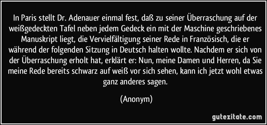 In Paris stellt Dr. Adenauer einmal fest, daß zu seiner Überraschung auf der weißgedeckten Tafel neben jedem Gedeck ein mit der Maschine geschriebenes Manuskript liegt, die Vervielfältigung seiner Rede in Französisch, die er während der folgenden Sitzung in Deutsch halten wollte. Nachdem er sich von der Überraschung erholt hat, erklärt er: Nun, meine Damen und Herren, da Sie meine Rede bereits schwarz auf weiß vor sich sehen, kann ich jetzt wohl etwas ganz anderes sagen. (Anonym)