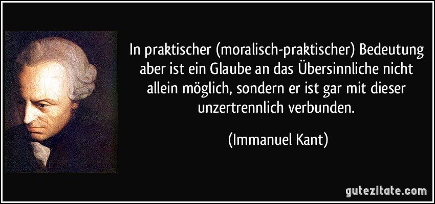 In praktischer (moralisch-praktischer) Bedeutung aber ist ein Glaube an das Übersinnliche nicht allein möglich, sondern er ist gar mit dieser unzertrennlich verbunden. (Immanuel Kant)