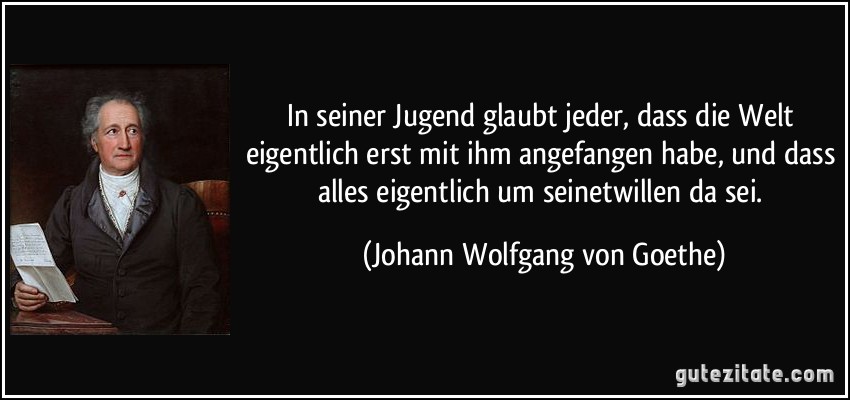 In seiner Jugend glaubt jeder, dass die Welt eigentlich erst mit ihm angefangen habe, und dass alles eigentlich um seinetwillen da sei. (Johann Wolfgang von Goethe)