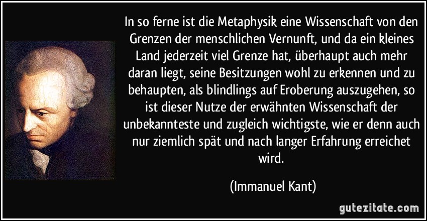 In so ferne ist die Metaphysik eine Wissenschaft von den Grenzen der menschlichen Vernunft, und da ein kleines Land jederzeit viel Grenze hat, überhaupt auch mehr daran liegt, seine Besitzungen wohl zu erkennen und zu behaupten, als blindlings auf Eroberung auszugehen, so ist dieser Nutze der erwähnten Wissenschaft der unbekannteste und zugleich wichtigste, wie er denn auch nur ziemlich spät und nach langer Erfahrung erreichet wird. (Immanuel Kant)