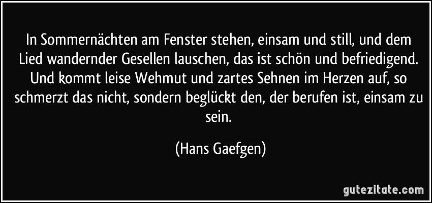 In Sommernächten am Fenster stehen, einsam und still, und dem Lied wandernder Gesellen lauschen, das ist schön und befriedigend. Und kommt leise Wehmut und zartes Sehnen im Herzen auf, so schmerzt das nicht, sondern beglückt den, der berufen ist, einsam zu sein. (Hans Gaefgen)