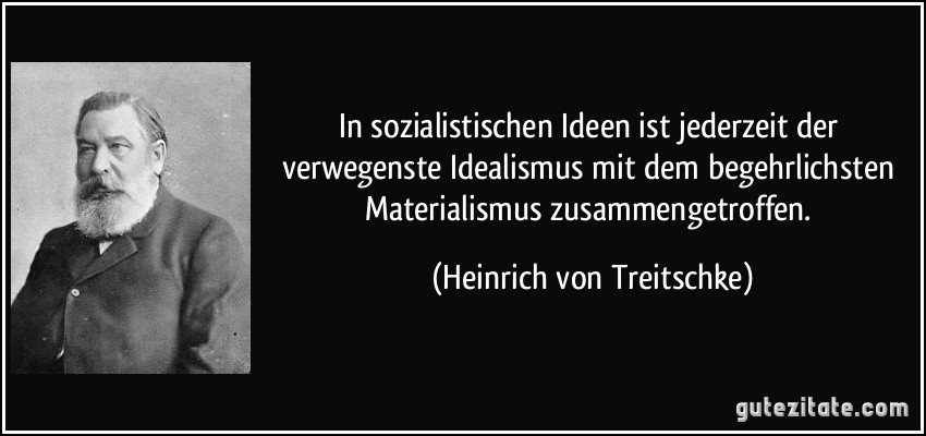 In sozialistischen Ideen ist jederzeit der verwegenste Idealismus mit dem begehrlichsten Materialismus zusammengetroffen. (Heinrich von Treitschke)