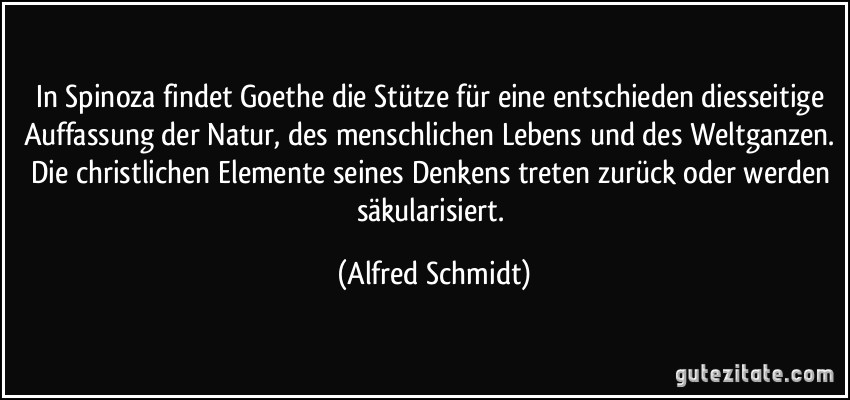 In Spinoza findet Goethe die Stütze für eine entschieden diesseitige Auffassung der Natur, des menschlichen Lebens und des Weltganzen. Die christlichen Elemente seines Denkens treten zurück oder werden säkularisiert. (Alfred Schmidt)