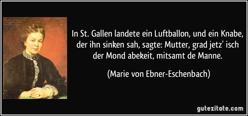 In St. Gallen landete ein Luftballon, und ein Knabe, der ihn sinken sah, sagte: Mutter, grad jetz' isch der Mond abekeit, mitsamt de Manne. (Marie von Ebner-Eschenbach)