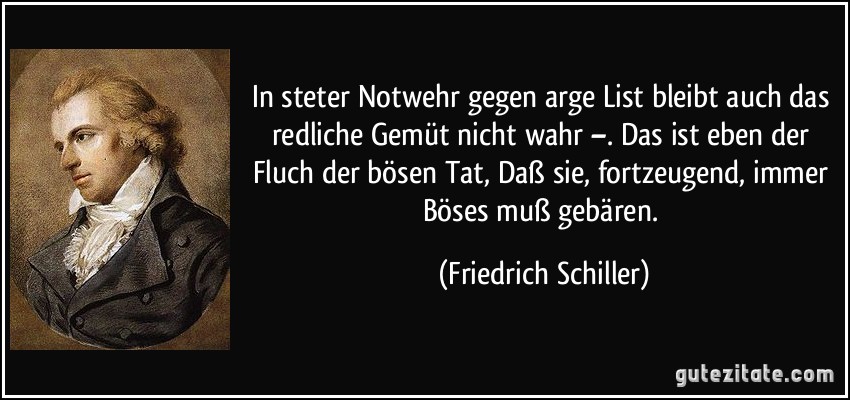 In steter Notwehr gegen arge List bleibt auch das redliche Gemüt nicht wahr –. Das ist eben der Fluch der bösen Tat, Daß sie, fortzeugend, immer Böses muß gebären. (Friedrich Schiller)