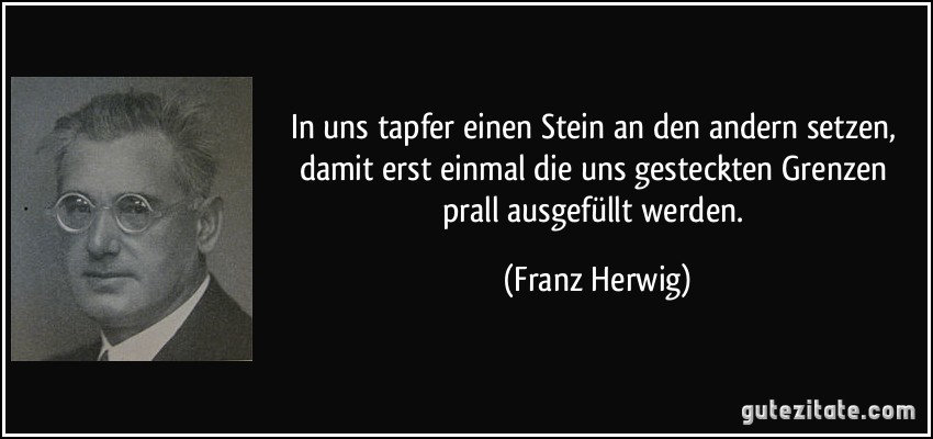 In uns tapfer einen Stein an den andern setzen, damit erst einmal die uns gesteckten Grenzen prall ausgefüllt werden. (Franz Herwig)