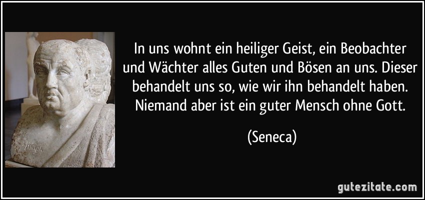 In uns wohnt ein heiliger Geist, ein Beobachter und Wächter alles Guten und Bösen an uns. Dieser behandelt uns so, wie wir ihn behandelt haben. Niemand aber ist ein guter Mensch ohne Gott. (Seneca)