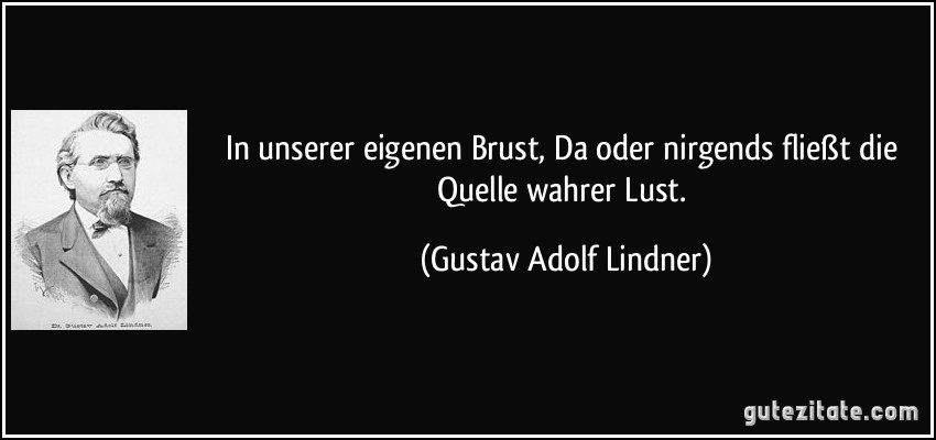 In unserer eigenen Brust, Da oder nirgends fließt die Quelle wahrer Lust. (Gustav Adolf Lindner)