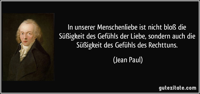 In unserer Menschenliebe ist nicht bloß die Süßigkeit des Gefühls der Liebe, sondern auch die Süßigkeit des Gefühls des Rechttuns. (Jean Paul)