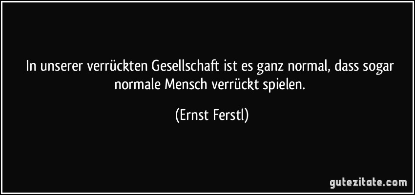 In unserer verrückten Gesellschaft ist es ganz normal, dass sogar normale Mensch verrückt spielen. (Ernst Ferstl)