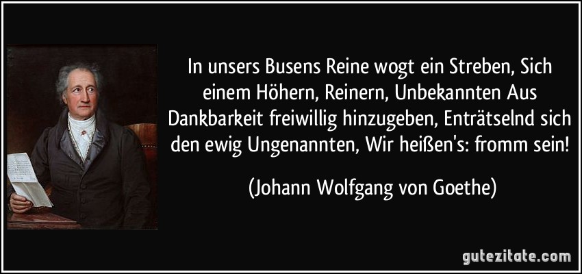 In unsers Busens Reine wogt ein Streben, Sich einem Höhern, Reinern, Unbekannten Aus Dankbarkeit freiwillig hinzugeben, Enträtselnd sich den ewig Ungenannten, Wir heißen's: fromm sein! (Johann Wolfgang von Goethe)