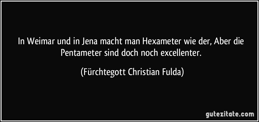 In Weimar und in Jena macht man Hexameter wie der, Aber die Pentameter sind doch noch excellenter. (Fürchtegott Christian Fulda)