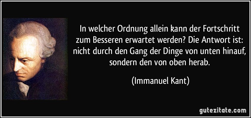 In welcher Ordnung allein kann der Fortschritt zum Besseren erwartet werden? Die Antwort ist: nicht durch den Gang der Dinge von unten hinauf, sondern den von oben herab. (Immanuel Kant)