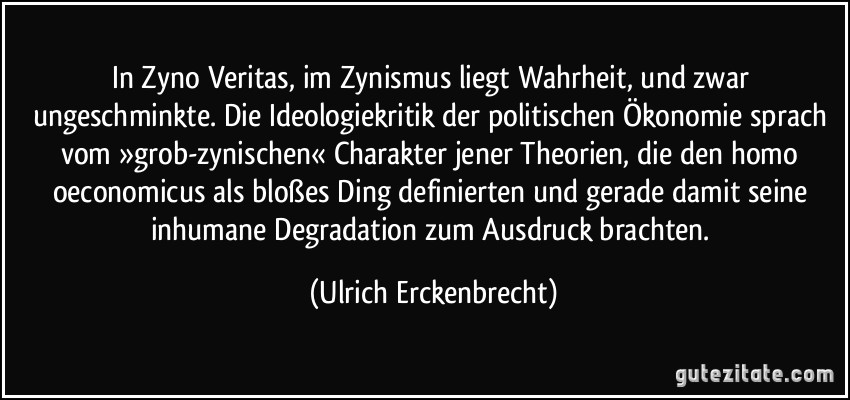 In Zyno Veritas, im Zynismus liegt Wahrheit, und zwar ungeschminkte. Die Ideologiekritik der politischen Ökonomie sprach vom »grob-zynischen« Charakter jener Theorien, die den homo oeconomicus als bloßes Ding definierten und gerade damit seine inhumane Degradation zum Ausdruck brachten. (Ulrich Erckenbrecht)