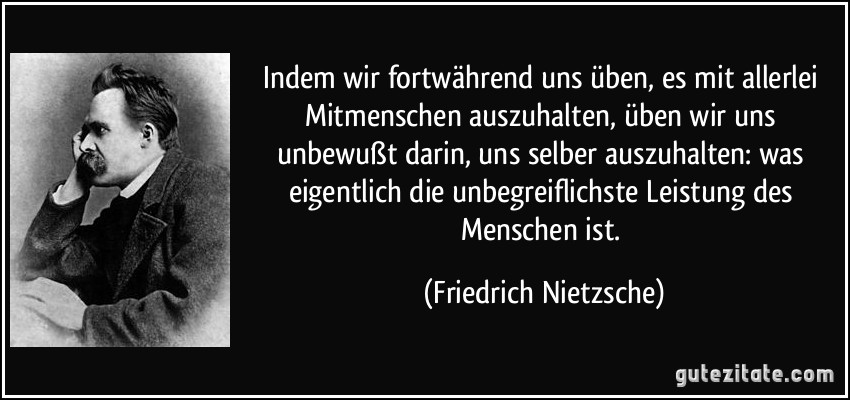 Indem wir fortwährend uns üben, es mit allerlei Mitmenschen auszuhalten, üben wir uns unbewußt darin, uns selber auszuhalten: was eigentlich die unbegreiflichste Leistung des Menschen ist. (Friedrich Nietzsche)