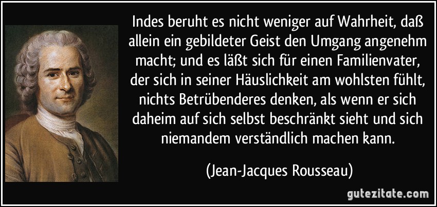 Indes beruht es nicht weniger auf Wahrheit, daß allein ein gebildeter Geist den Umgang angenehm macht; und es läßt sich für einen Familienvater, der sich in seiner Häuslichkeit am wohlsten fühlt, nichts Betrübenderes denken, als wenn er sich daheim auf sich selbst beschränkt sieht und sich niemandem verständlich machen kann. (Jean-Jacques Rousseau)
