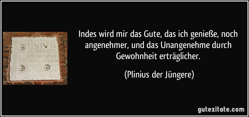 Indes wird mir das Gute, das ich genieße, noch angenehmer, und das Unangenehme durch Gewohnheit erträglicher. (Plinius der Jüngere)