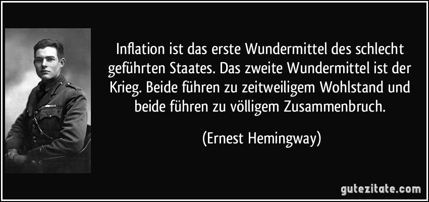 Inflation ist das erste Wundermittel des schlecht geführten Staates. Das zweite Wundermittel ist der Krieg. Beide führen zu zeitweiligem Wohlstand und beide führen zu völligem Zusammenbruch. (Ernest Hemingway)