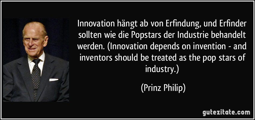 Innovation hängt ab von Erfindung, und Erfinder sollten wie die Popstars der Industrie behandelt werden. (Innovation depends on invention - and inventors should be treated as the pop stars of industry.) (Prinz Philip)