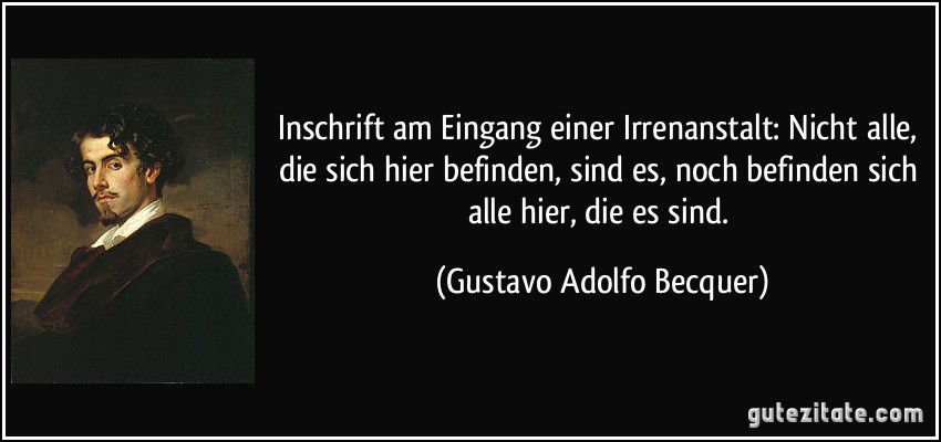 Inschrift am Eingang einer Irrenanstalt: Nicht alle, die sich hier befinden, sind es, noch befinden sich alle hier, die es sind. (Gustavo Adolfo Becquer)