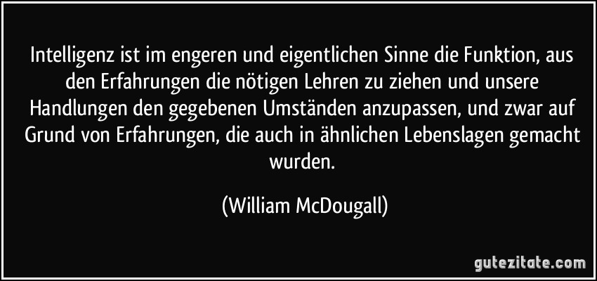 Intelligenz ist im engeren und eigentlichen Sinne die Funktion, aus den Erfahrungen die nötigen Lehren zu ziehen und unsere Handlungen den gegebenen Umständen anzupassen, und zwar auf Grund von Erfahrungen, die auch in ähnlichen Lebenslagen gemacht wurden. (William McDougall)