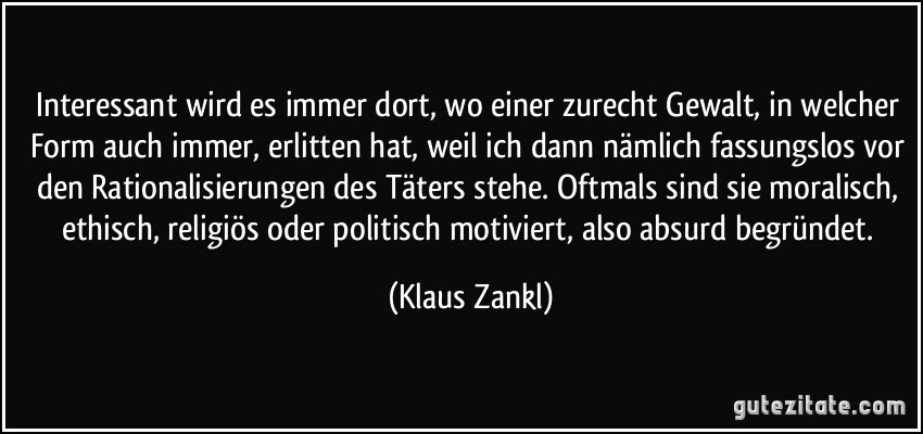 Interessant wird es immer dort, wo einer zurecht Gewalt, in welcher Form auch immer, erlitten hat, weil ich dann nämlich fassungslos vor den Rationalisierungen des Täters stehe. Oftmals sind sie moralisch, ethisch, religiös oder politisch motiviert, also absurd begründet. (Klaus Zankl)