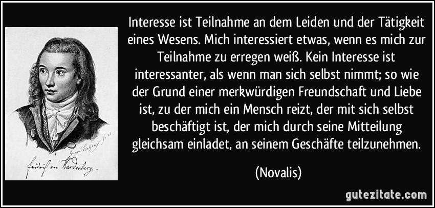 Interesse ist Teilnahme an dem Leiden und der Tätigkeit eines Wesens. Mich interessiert etwas, wenn es mich zur Teilnahme zu erregen weiß. Kein Interesse ist interessanter, als wenn man sich selbst nimmt; so wie der Grund einer merkwürdigen Freundschaft und Liebe ist, zu der mich ein Mensch reizt, der mit sich selbst beschäftigt ist, der mich durch seine Mitteilung gleichsam einladet, an seinem Geschäfte teilzunehmen. (Novalis)