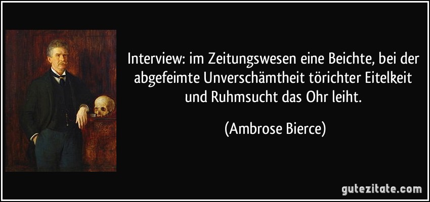 Interview: im Zeitungswesen eine Beichte, bei der abgefeimte Unverschämtheit törichter Eitelkeit und Ruhmsucht das Ohr leiht. (Ambrose Bierce)