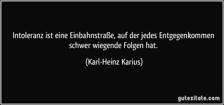 Intoleranz ist eine Einbahnstraße, auf der jedes Entgegenkommen schwer wiegende Folgen hat. (Karl-Heinz Karius)