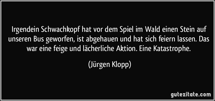 Irgendein Schwachkopf hat vor dem Spiel im Wald einen Stein auf unseren Bus geworfen, ist abgehauen und hat sich feiern lassen. Das war eine feige und lächerliche Aktion. Eine Katastrophe. (Jürgen Klopp)