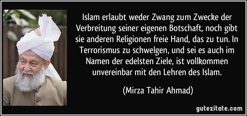 Islam erlaubt weder Zwang zum Zwecke der Verbreitung seiner eigenen Botschaft, noch gibt sie anderen Religionen freie Hand, das zu tun. In Terrorismus zu schwelgen, und sei es auch im Namen der edelsten Ziele, ist vollkommen unvereinbar mit den Lehren des Islam. (Mirza Tahir Ahmad)