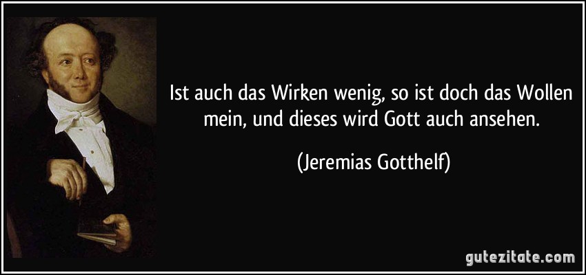 Ist auch das Wirken wenig, so ist doch das Wollen mein, und dieses wird Gott auch ansehen. (Jeremias Gotthelf)