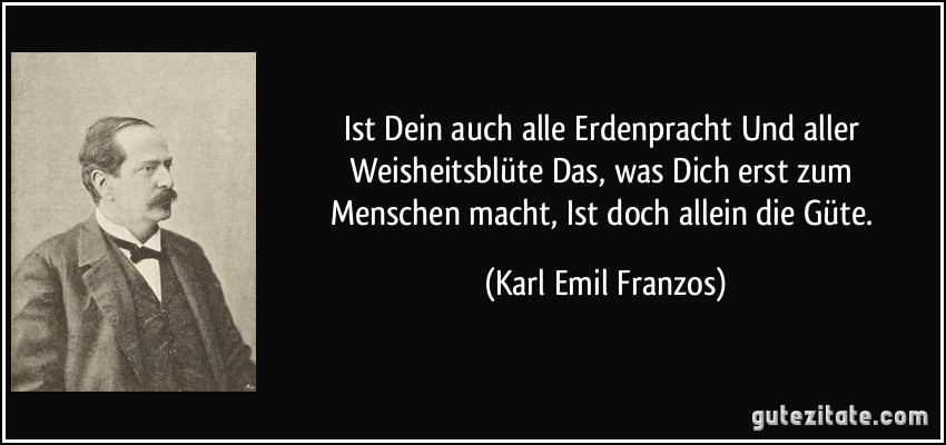 Ist Dein auch alle Erdenpracht / Und aller Weisheitsblüte / Das, was Dich erst zum Menschen macht, / Ist doch allein die Güte. (Karl Emil Franzos)