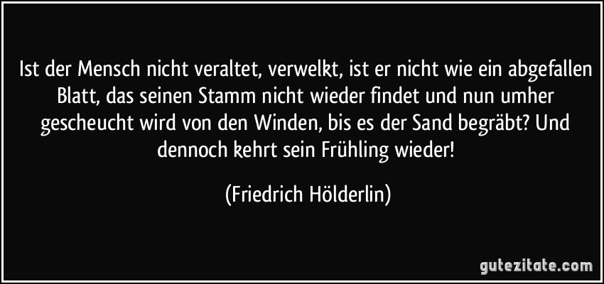 Ist der Mensch nicht veraltet, verwelkt, ist er nicht wie ein abgefallen Blatt, das seinen Stamm nicht wieder findet und nun umher gescheucht wird von den Winden, bis es der Sand begräbt? Und dennoch kehrt sein Frühling wieder! (Friedrich Hölderlin)