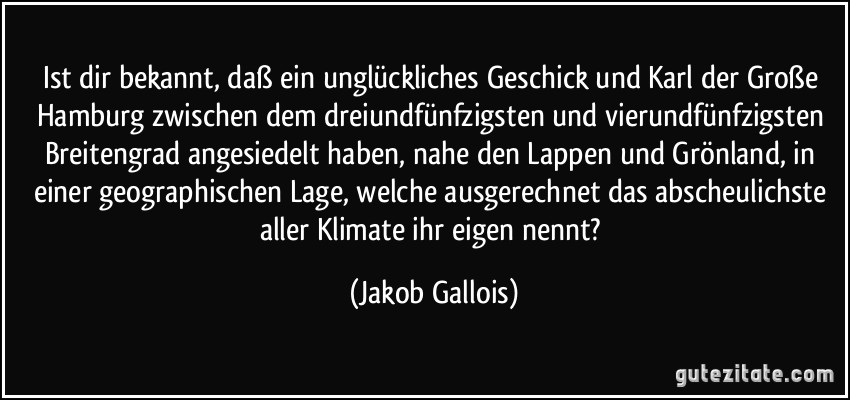 Ist dir bekannt, daß ein unglückliches Geschick und Karl der Große Hamburg zwischen dem dreiundfünfzigsten und vierundfünfzigsten Breitengrad angesiedelt haben, nahe den Lappen und Grönland, in einer geographischen Lage, welche ausgerechnet das abscheulichste aller Klimate ihr eigen nennt? (Jakob Gallois)