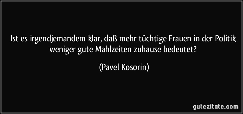 Ist es irgendjemandem klar, daß mehr tüchtige Frauen in der Politik weniger gute Mahlzeiten zuhause bedeutet? (Pavel Kosorin)